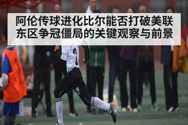 阿伦传球进化比尔能否打破美联东区争冠僵局的关键观察与前景