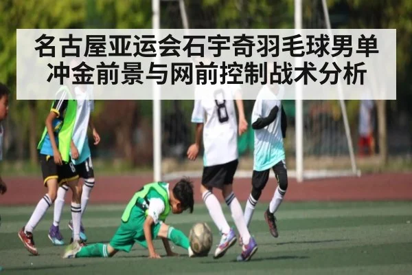 名古屋亚运会石宇奇羽毛球男单冲金前景与网前控制战术分析