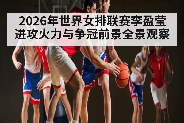 2026年世界女排联赛李盈莹进攻火力与争冠前景全景观察